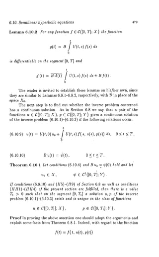 6.10. Semilinear hyperbolic equations 479 
Lemma 6.10.2 For ang function f ~ C([0, T]; X) the function 
t 
~(t) = ~ f u(t, s) f(~) 
0 
is differentiable on the segment [0, T] and 
g’(t) = B A(t) 
t 
-- } U(t,s) f(s) 
0 
ds + B f(t). 
The reader is invited to establish these lemmas on hir/her own, since 
they are similar to Lemma6s .8.1-6.8.2, respectively, with D in place of the 
space X0. 
The next step is to find out whether the inverse problem concerned 
has a continuous solution. As in Section 6.8 we say that a pair of the 
functions u e C([0, T]; X ), p e C([0, T]; Y) gives a continuous solution 
of the inverse problem (6.10.1)-(6.10.3) if the following relations occur: 
t 
(6.10.9) u(t) = U(t,O) uo+ } U(t,s) f(s, u(s),p(s)) 
0 
(6.10.10) B u(t) = ~(t) 0 < t < T. 
Theorem 6.10.1 Let conditions (6.10.4) and t3 Uo = ¢(0) hold and let 
uo ¯X, ¢ ¯ c~([o, T]; v). 
If conditions (6.8.10) and (H5)-(H9) Section 6.8as well as co nditions 
(HH1)-(HH4) of the present section are fulfilled, then there is a value 
T1 > 0 such that on the segmenl [0, Ta] a solulion u, p of lhe inverse 
problem (6.10.1)-(6.10.3) exists and is unique in the class of functions 
u ¯ c([o, T,]; x), p ¯ c([o, T,]; y). 
Proof In proving the above assertion one should adopt the arguments and 
exploit some facts from Theorem 6.8.1. Indeed, with regard to the function 
f(t) = f( t, u(t), 
 