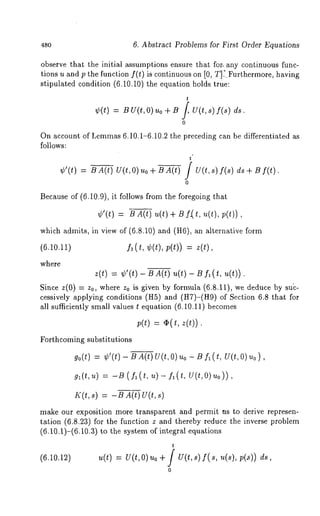 480 6. Abstract Problems for First Order Equations 
observe that the initial assumptions ensure that for. any continuous func-tions 
u and p the function f(t) is continuous on [0, T];. Furthermore, having 
stipulated condition (6.10.10) the equation holds true: 
t 
¢(t) B u(t, o) .o + B/, U(t, ds. 
0 
On account of Lemmas6 .10.1-6.10.2 the preceding can be differentiated as 
follows: 
t 
¢’(t) = BA(t) U(t,O) uo + BA(t) / U(t,s) f(s) f(t) 
0 
Because of (6.10.9), it follows from the foregoing that 
¢’(t) = B A(t) ~(t) + t~ f( t, ~(t), 
which admits, in view of (6.8.10) and (H6), an alternative 
(6.10.11) fa(t, ¢(t), p(t)) = z(t), 
where 
z(t) = ¢’(*) - B A(t) u(t) - B (t, u(t) ) . 
Since z(0) = z0, where z0 is given by formula (6.8.11), we deduce by 
cessively applying conditions (H5) and (H7)-(H9) of Section 6.8 that 
all sufficiently small values t equation (6.10.11) becomes 
;(t) = ~( t, z(t)) 
Forthcoming substitutions 
go(t) = ¢’(t) - B A(t) U(t, O) uo - B fl (t, U(t, 
gl(t,u) = -13 (fl(t, u)- fl(t, U(t,O)uo)), 
K(t,s) = -BA(t) U(t,s) 
make our exposition more transparent and permit ns to derive represen-tation 
(6.8.23) for the function z and thereby reduce the inverse problem 
(6.10.1)-(6.10.3) to the system of integral equations 
t 
(6.10.12) U(t,O)uo q- / U(t,s) f(s, u(s), V(.S)) ._ 
0 
 