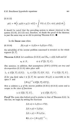 6.10. Semilinear hyperbolic equations 481 
(6.10.13) 
t 
p(t) -= ~(t, go(t)÷gl(t, u(t)) ÷ J K(t,s) 
0 
, ;(s)) ds). 
It should be noted that the preceding system is almost identical to the 
system (6.3.9), (6.3.12) and, therefore, we finish the proof of the theorem 
in just the same way as we did in proving Theorem 6.3.1. ¯ 
In the linear case when 
(6.10.14) f(t,u,p) = Ll(t)u+ L2(t)p+ 
the solvability of the inverse problem concerned is revealed on the whole 
segment [0, T]. 
Theorem 6.10.2 Let conditions (6.10.4) and Buo = ¢(0) hold and let 
. Uo e X, ¢ e C1([0, T]; V). 
One assumes, in addilion, lhal assumptions (HH1)-(HH4) are true 
decomposition (6.10.14) takes place with 
L, e C([0, T];£(X)); L2 e C([0, TI;£(Y,X)); F e C([0, T];X). 
If for any fixed value t G [0, T] the operator B L2(t) is invertible in the 
space Y and 
(S L2)-1 e C([0, T]; ~(Y)), 
then a solution u, p of the inverse problem (6.10.1)-(6.10.3) exists and is 
unique in the class of functions 
u e C([0, T]; X), p ¯ C([0, T]; Y). 
Proof The main idea behind proof is similar to that of Theorem 6.8.2. In 
this line, we begin by setting the functions 
£(t,u) = n~(t) u + F(t), 
f~(t, u,p) = L~(t)p, 
f3(t,z,p) = B L~(t)p, 
-O~(t, z)(BZ2(t)) 
 