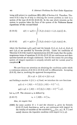 4S2 6. Abstract Problems for First Order Equations 
being still subject to conditions (H5)-(H9) of Section 6.8. Therefore, 
orem 6.10.1 may be of help in reducing the inverse problem in view to a 
system of the type (6.10.12)-(6.10.13). In the case which interests us 
system in question takes the form of the system of the Volterra linear 
equations of the second kind 
(6.10.15) 
t 
u(t) = uo(t) + / ( Kl(t,s)u(s) + Ll(t,s)p(s)) 
0 
(6.10.16) 
t 
p(t) = po(t) + J ( K2(t,s)u(s) + L~(t,s)p(s)) 
0 
where the functions uo(t), po(t) and the ke~nels I(1 (t, s), L1 (t, s), K~(t, 
and L~(t, s) are specified by formulae (6.8.30). Under the conditions 
Theorem 6.10.2 the implicit representations (6.8.30) imply that the nonho-mogeneous 
terms of equations (6.10.15)-(6.10.16) are continuous and their 
operator kernels are strongly continuous. Just for .this reason the preceding 
system of integral equations is uniquely solvable and the "current proof is 
completed., 
We now focus our attention on obtaining the conditions under which 
a continuous solution of (6.10.1)-(6.10.3) will be .differentiable. Accepting 
(6.8.10), that is, involving the approved decomposition 
f(t,u,p) = fl(t,/z) -t- f2(t,zt,p) 
and holding a number A (I A I > a) fixed, we introduce the new functions 
gl(t,v) = (A(t) -AI)f~(t,(A(t)-AI)-~v), 
g2(t,v,p) = ( A(t) - A I ) f2( t, ( A(t) -~"v, p). 
Let u0 E 7?. The element v0 is defined by 
(6.10.17) vo = 
Also, we require that 
(HH8) for some number R > 0 and the element Vo given by formula 
(6.10,17) both functions 91 and g~ are continuous with respect to 
the totality of variables on the manifold SxxY ((Vo, Po), R, T) and 
satisfy thereon the Lipschitz condition with respect to (v,p). 
 