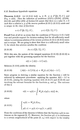 6.10. Semilinear hyperbolic equations 483 
Theorem 6.10.3 Let (6.10.4) hold, Uo ¯ ~, ¢ ¯ C1([0, T]; ¥) and 
B u0 = ~b(0). Then the collection of conditions (HH1)-(HH4), (HHS), 
(6.8.10) and (H5)-(H9) of Section 6.8 assure that there is a value T1 > 0 
such that a solution u, p of the inverse problem (6.10.1)-(6.10.3) exists and 
is unique in the clas~ of functions 
u ¯ C1([0, T~]; X), p ¯ C([0, T~]; Y). 
Proof First of all let us stress that the conditions of Theorem 6.10.1 hold 
true and provide support for decision-making that for all sufficiently small 
values t a continuous solution of the inverse problem (6.10.1)-(6.10.3) exists 
and is unique. We are going to show that there is a sufficiently small value 
T1 for which this solution satisfies the condition 
(6.10.18) Au e C([0, T1]; X). 
With this aim, the system of the integral equations (6.10.12)-(6.10.13) 
put together with the governing equation for the function 
v(t) = ( A(t) - ~ I) 
Relation (6.10.8) yields the identity 
(6.10.19) (A(t)-~I)U(t,s) = W~(t,s)(A(s)-~I 
Some progress in deriving a similar equation for the function v will be 
achieved by subsequent procedures: applying the operator A(t) - ~ to 
(6.10.12), joining the resulting equation with (6.10.17) and (6.10.19) 
involving the relevant formulae for the functions g~ and g~. The outcome 
of this is 
t 
(6.10.20) v(t) = vo(t) + / W~(t,s)g(s, ds, 
0 
where 
(6.10.21) 
v0(t)w ( t, 0)vo, 
g(t,v)= g (t,v) v,p (t)). 
From the conditions of the theorem it follows that the function vo(t) is con-tinuous 
on the segment [0, T]. Moreover, the function g(t, v) is continuous 
in a certain neighborhood of the point (0, v0) with respect to the totality 
 