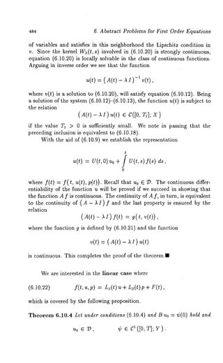 484 6. Abstract Problems for First Order Equations 
of variables and satisfies in this neighborhood the Lipschitz condition in 
v. Since the kernel W~(t, s) involved in (6.10.20) is strongly continuous, 
equation (6.10.20) is locally solvable in the class of continuous functions. 
Arguing in inverse order we see that the function 
u(t) = ( A(t) - A I )-I 
where v(t) is a solution to (6.10.20), will satisfy equation (6.10.12). Being 
a solution of the system (6.10.12)-(6.10.13), the function u(t) is subject to 
the relation 
(A(t)- AI) u(t) ¯ C([0, 
if the value T~ > 0 is sufficiently sm~ll. We note in passing that the 
preceding inclusion is equivalent to (6.10.18). 
With the aid of (6.10.9) we establish the representation 
t 
u(t) = u(t, o) uo + f u(t, s) f(s) 
0 
where f(t) = f(t, u(t), p(t)). Recall that u0 ¯ D. The continuous differ-entiability 
of the function u will be proved if we succeed in showing that 
the function A f is continuous. The continuity of A f, in turn, is equivalent 
to the continuity of (A - A I) f and the last property is ensured by the 
relation 
( A(t) - A I ) f(t) = g( t, 
where the function g is defined by (6.10.21) and the function 
v(t) = ( A(t) - A I) 
is continuous. This completes the proof of the theorem.. 
We are interested in the linear case where 
(6.10.22) f(t,u,p) = L~(t) u+ L2(t)p+ 
which is covered by the following proposition. 
Theorem 6.10.4 Let under conditions (6.10.4) and B Uo = ¢(0) hold and 
uo ¯ 9, ¢ ¯ c1([0, T]; V). 
 