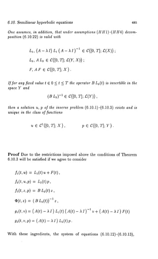 6.10. Semilinear hyperbolic equations 485 
One assumes, in addition, that under assumptions (HH1)-(HH4) decom-position 
(6.10.22) is valid with 
La, (A- ~I) La (A- ~I)-~ ¢ C({0, £(X) ) ; 
L~, AL~ ~ C([0, T]; £(Y, X)); 
F, AF ~ C([O, T]; X). 
if for any fixed value t E 0 < t < T the operator B L2(t) is invertible in the 
space Y and 
(BL2)-~ ¯ C([O, T]; £(Y)), 
then a solution u, p of the inverse problem (6.10.1)-(6.10.3) exists and is 
unique in the class of functions 
u e C~([0, T]; X p ~ C([0, T]; Y). 
Proof Due to the restrictions imposed above the conditions of Theorem 
6.10.3 will be satisfied if we agree to consider 
fl (t, u) = L~ (t) u + F(t), 
= L:(t)p, 
f3(t,z,p) = B L~(t) 
O(t,z) = (BL~(t))-;z, 
g~(t, v) = ( A(t) - Ll(t )(A(t) - ~I ) -~ 
g:(t,v,p) = ( A(t)- ~I) L:(t)p. 
v + (A(t) - ~1) 
With these ingredients, the system of equations (6.10.12)-(6.10.13), 
 