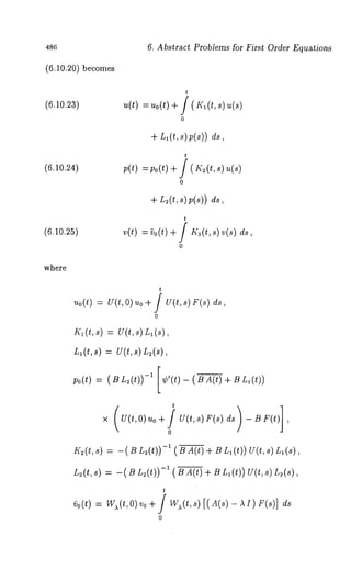 486 
(6.10.20) becomes 
6. Abstract Problems for First Order Equations 
(6.10.23) 
(6.10.24) 
(6.10.25) 
where 
t 
~(t)= ~ o(t+) / (K(, t, ~(~ 
o 
+ L, (t, s) p(s)) 
t 
p(t) = po(t) + f ( K~(t, s) 
o 
+ r~(t, ~);(~1) 
t 
v(t) =~o(t) + / K~(t,s)v(s) 
o 
t 
~o(t)= v (t, o) ~o+ f v(t, ~)F (~) 
o 
~;~(t , ~)= u (t,s ) ~ 
L~(t,s) = U(t,s) L~(s), 
po(t) = (BL~(t)) -~ [¢’(t)- (BA(t)+ BL~(t)) 
t 
K~(t, s) = - ( B L~(t)) -1 ( B A(t) + B La (t)) V(t, (s) 
L~(t,s) = -( B L:(t))-’ ( B A(t) + B L,(t)) U(t,s) 
~o(t) 
t 
w~(t,o ) ~o+ / w~(t,~ )[(A(~-) ~) ~ 
o 
 