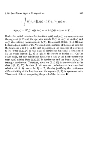 6.10. Semilinear hyperbolic equations 487 
+ / 
0 
Under the initial premises the functions uo(t) and po(t) are continuous on 
the segment [0, T] and the operator kernels K1 (t, s), L1 (t, s), I<~ (t, s) 
n2(t, s) are strongly continuous in A(T). Relations (6.10.23)-(6.10.24) 
be treated as a system of the Volterra linear equations of the second kind for 
the functions u and p. Under such an approach the existence of a solution 
to (6.10.23)-(6.10.24) in the class of continuous functions is established 
on the whole segment [0, T] in light of the results of Section 5.1. On the 
other hand, for any continuous functions u and p the nonhomogeneous 
term 9o(t) arising from (6.10.25) is continuous and the kernel K3(t, s) is 
strongly continuous. Therefore, equation (6.10.25) is also solvable in the 
class C([0, T]; X). In view of this, another conclusion can be drawn that 
relation (6.10.18) occurs for T1 = T, thereby justifying the continuous 
differentiability of the function u on the segment [0, T] in agreement with 
Theorem 6.10.3 and completing the proof of the theorem.~ 
 