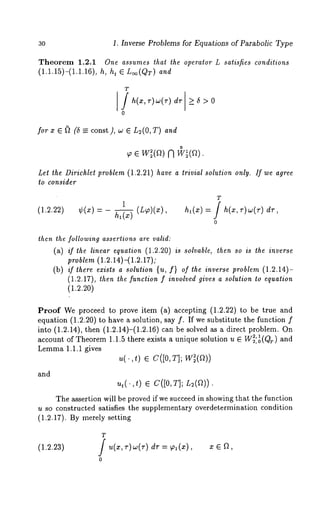 30 1. Inverse Problems for Equations of Parabolic Type 
Theorem 1.2.1 One assumes that the operator L satisfies conditions 
(1.1.15)-(1.1.16), h, ht ¯ L~o(QT) and 
T 
0 
for x ¯ ~ (5 =_ const), w ¯ L2(O,T) and 
o ¯ w (a) 
Let the Dirichlet problem (1.2.21) have a trivial solution only. If we agree 
to consider 
T 
(1.2.22) ¢(z) ha(x) (L ~)(x), hi (x) -~ h(x , v)w (7") d’r 
0 
then the following assertions are valid: 
(a) if the linear equation (1.2.20) is solvable, then so is the inverse 
problem (1.2.14)-(1.2.17); 
(b) if there exists a solution {u, f} of the inverse problem (1.2.14)- 
(1.2.17), then the function f involved gives a solution to equation 
(1.2.20) 
Proof We proceed to prove item (a) accepting (1.2.22) to be true 
equation (1.2.20) to have a solution, say f. If we substitute the function 
into (1.2.14), then (1.2.14)-(1.2.16) can be solved as a direct problem. 
account of Theorem 1.1.5 there exists a unique solution u ¯ W~:~(Qr) and 
Lemma 1.1.1 gives 
u(.,t) C([0, T] ; W~(~) 
and 
ut(.,t) ¯ C([O,T]; L2(f~)) 
The assertion will be proved if we succeed in showing that the function 
u so constructed satisfies the supplementary overdetermination condition 
(1.2.17). By merely setting 
T 
(1.2.23) / u(x,r)w(r) dv = ~1(~), x 
0 
 