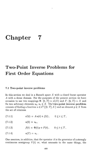 Chapter 7 
Two-Point Inverse Problems for 
First Order Equations 
7.1 Two-point inverse problems 
In this section we deal in a Banach space X with a closed linear operator 
A with a dense domain. For the purposes of the present section we have 
occasion to use two mappings ~: [0, T] ~-~ £(X) and F: [O, T] ~-~ X and 
fix two arbitrary elements u0, ul ~ X. The" two-point inverse problem 
consists of finding a function u ~ C: ( [0, T]; X ) and an element p E X from 
the set of relations 
(7.1.i) u’(t) = A u(t) + f(t) , 0 < 
(7.1.2) u(0) = u0, 
(7.1.3) f(t) = ~(t)p+ F(t), 0 < 
(7.1.4) u(T) = ul. 
One assumes, in addition, that the operator A is the generator of a strongly 
continuous semigroup V(t) or, what amounts to the same things, the 
489 
 