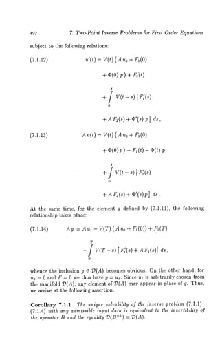 492 7. Two-Point Inverse Problems for First Order Equations 
subject to the following relations: 
(7.1.12) u’(t) = V(t) (AUo ÷ 
+~ (o)~ )+ F~’(~) 
t 
+ / v(~ - s/ 
0 
+ AF~(~)¢+’( ~)p] 
(7.1.13) A u(t) = V(t) ( A uo + 
+ v(0)p-) F~(,)- ¢(,) 
t 
+ / v(~- ~)[ r:(~) 
0 
+ Ar ~(~)+ ~’(~)p] 
At the same time, for the element g defined by (7.1.11), the following 
relationship takes place: 
(7.1.14) Ag =Au~-V(T)(Auo+F~(O))+F~(T) 
T 
[ V(T-~ ) [ r:(~) + A~ (~)] 
0 
whence the inclusion g ~ ~(A) becomes obvious. On the other hand, for 
uo = 0 and F = 0 we thus have g = u~. Since u~ is ~rbitr~rily chosen from 
the manifold ~(A), any element of ~(A) may appear in place of g. Thus, 
we arrive at the following assertion. 
Corollary 7.1.1 The unique solvability of ~he inverse.problem (7.1.1)- 
(7.1.4) wi¢h any admissible inpu~ da~a is equivalen¢ ~o the invertibility of 
~ o~o~ ~ ~d ~ ~ ~(~-~) = ~(~). 
 