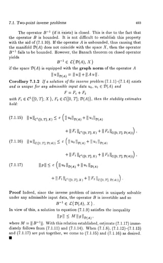 7.1. Two-point inverse problems 493 
The operator B-1 (if it ~xists) is closed. This is due to the fact that 
the operator B is bounded. It is not difficult to establish this property 
with the aid of (7.1.10). If the operator A is unbounded, thus causing that 
the manifold D(A) does not coincide with the space X, then the operator 
B-1 fails to be bounded. However, the Banach theorem on closed operator 
yields 
B-1 e £(1)(A), 
if the space T)(A) is equipped with the graph norm of the operator 
Corollary 7.1.2 If a solution of the inverse problem (7.1.1)-(7.1.4) exists 
and is unique for any admissible input data Uo, ul ¯ 7~( A ) and 
f =F,+f2 
with rl ¯ C’ ([0, T]; X ), F2 ¯ C([O, T]; 79(A)), then the stability estimates 
hold: 
(7.1.15)I lullc,<[0,al;x)~ c (llu01l~<AI)I÷~ lll~<A) 
(7.1.16) 
(7.1.17) 
÷I I F,I Ic’([O,TII;IXF)2 I I¢([0,T]; v)()a), 
IIPI I <c (ll ~oI Iv(a÷) I I ’~,I Iv(~) 
Proof Indeed, since the inverse problem of interest is uniquely solvable 
under any admissible input data, the operator B is invertible and so 
B-1 ¯ £(D(A), 
In view of this, a solution to equation (7.1.9) satisfies the inequality 
tIP[I-< M ttgII~tA) 
whereM - - II B-1I¯I Withth is relatione stablishede, stimate( 7.1.17)imme-diately 
follows from (7.1.11) and (7.1.14). When (7.f.8), (7.1.12)-(7.i.13) 
and (7.1.17) are put together, we come to (7.1.15) (7.1.16) as d esi red. 
 