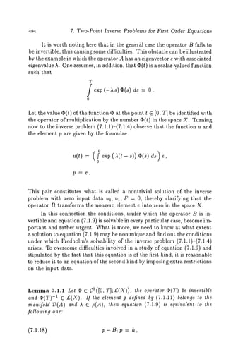 494 7. Two-Point Inverse Problems fo~" First Order Equations 
It is worth noting here that in the genergl case the operator B fails to 
be invertible, thus causing some difficulties. This obstacle can be illustrated 
by the example in which the operator A has an eigenvector e with associated 
eigenvalue A. One assumes, in addition, that ¢(t) is a scMar-vMuedfu nction 
such that 
T 
exp 
o 
ds:O. 
Let the value q%(t) of the function ~ at the point t 6 [0, T] be identified with 
the operator of multiplication by the number O(t) in the space X. Turning 
now to the inverse problem (7.1.1)-(7.1.4) observe that the function u 
the element p are given by the formulae 
This pair constitutes what is called a nontrivial solution of the inverse 
problem with zero input data u0, ul, F = 0, thereby clarifying that the 
operator B transforms the nonzero element e into zero in the space X. 
In this connection the conditions, under which the operator B is in-vertible 
and equation (7.1.9) is solvable in every particular case, become im-portant 
and rather urgent. What is more, we need to know at what extent 
a solution to equation (7.1.9) may be nonunique and find out the conditions 
under which Fredholm’s solvability of the inverse problem (7.1.1)-(7.1.4) 
arises. To overcome difficulties involved in a study of equation (7.1.9) and 
stipulated by the fact that this equation is of the first kind, it is reasonable 
to reduce it to an equation of the second kind by imposing extra restrictions 
on the input data. 
Lemma r.1.1 Let ¯ e c1 ([0, T]; £(X)), the operator Op(T) be invertible 
and O~(T)-1 6 £(X). If the elemen* g defined by (7.1.11) belongs to the 
manifolVd( A)a nde p(A),t he e a (7.1.9) is eV ilent to th 
following one: 
(7.1.18) p- B~ p = h, 
 