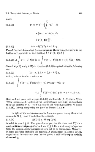 7.1. Two-point inverse problems 495 
w~e~e 
(7.1.19) ~, : ~(T)-i[/ V(T- s) 
0 
× [¢’(-s ¢)( s)] 
+ V(T) ~(0)]] 
(7.1.20) h = -q}(T)-i(- A I ) g. 
Proof One well-known fact from semigroup theory may be useful in the 
further development: for any function f 6 C~ ([0, T]; X) 
t t 
(7.1.21A) f(O) f(t) 
0 0 
Since A 6 p(A) and g ~/)(A), equation (7.1.9) is equivalent to the following 
one~ 
(7.1.22) (A-AI)Bp: (A-II)g, 
which, in turn, ’can be rewritten as 
T 
(7.1.23) V(T-s)¢’(s)pds+V(T)¢(O)p-~(T)p 
0 
T 
-~ / V(T-s)~(s)pds : (A-AI) 
0 
Here we have taken into account (7.1.10) and formula (7.1.21) with f(t) 
O(t) p incorporated. Collecting two integral terms in (7.1.23) and applying 
then the operator ~(T)-1 to both sides of the resulting equality, we derive 
(7.1.18), thereby completing the proof of Lemma7 .1.1.1 
In light of the well-known results from semigroup theory there exist 
constants M >_ 1 and/9 such that the estimate 
(7.1.24) II V(t)ll < M exp(flt) 
is valid for any t k 0. This provides suppo.rt for the view that V(t) is a 
contraction semigroup if M = 1 and/9 < 0. For a wide range of applica-tions 
the corresponding semigroups turn out to be contractive. Moreover, 
in some practical problems the constant /9 arising from (7.1.24) is strictly 
negative and in every such case the semigroup is said to be exponentially 
decreasing. 
 