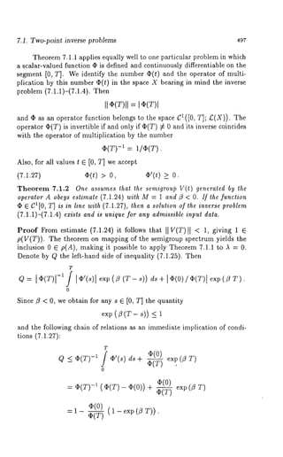 7.1. Two-point inverse problems 497 
Theorem 7.1.1 applies equally well to one particular problem in which 
a scalar-valued function ¯ is defined and continuously differentiable on the 
segment [0, T]. We identify the number (I)(t) and the operator of multi-plication 
by this number (I)(t) in the space X bearing in mind the inverse 
problem (7.1.1)-(7.1.4). 
and ¯ as an operator function belongs to the space C1([0, T]; £(X)). 
operator ~(T) is invertible if and only if ~(T) # 0 and its inverse coincides 
with the operator of multiplication by the number 
(1)(T)-:~ ]/4)(T). 
Also, for all values t 6 [0, T] we accept 
(7.1.27) qb(t) > O’(t) >_ 
Theorem 7.1.2 One assumes Ihat ~he semigroui3 V(t) generated by the 
operalor A obeys estimate (7.1.24) wilh M = 1 and ~9 < O. If Ihe fundion 
¯ 6 CI[0, T] is in line with (7.1.27), then a solution of Ihe inverse problem 
(7.1.1)-(7.1.4) ezisIs and is unique for any admissible inpuI daIa. 
Proof From estimate (7.1.24) it follows that II V(T)II < 1, giving 1 e 
p(V(T)). The theorem on mapping of the semigroup spectrum yields the 
inclusion 0 ~ p(A), making it possible to apply Theorem 7.1.1 to ,~ = 0. 
Denote by Q the left-hand side of inequality (7.1.25). Then 
T 
Q = l,(r-)*]l l ¢’(,e)xp1(f l (T-s))d s+ I~(O)/4p(T)eIx p(/9T ). 
0 
Since fl < 0, we obtain for any s 6 [0, T] the quantity 
e~p(~(T-s)) 
and the following chain of relations as an immediate implication of condi-tions 
(7.1.27): 
T Q < 4~(T)-~ 4f)’(s)d s + ~(T) exp (/9 T) 
0 
= 42(T-)~ ((I)(T)(-I )(0)+) ~--~ 
(I)(T() 1 - exp(/ 5 T)). 
 