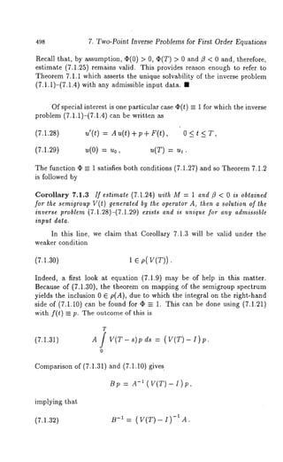 498 7. Two-Point Inverse Problems for First Order Equations 
Recall that, by assumption, (I)(0) > 0, (I)(T) > 0 and ~ < 0 and, therefore, 
estimate (7.1.25) remMns valid. This provides reason enough to refer 
Theorem 7.1.1 which asserts the unique solvability of the inverse problem 
(7.1.1)-(7.1.4) with any admissible input data. 
Of special interest is one particular case ~(t) -- 1 for which the inverse 
problem (7.1.1)-(7.1.4) can be written 
(7.1.28) 
(7.1.29) 
u’(t) = Au(t) +p+ F(t), 0 < 
u(O) : Uo, u(T) Y---- II 1 . 
The function (I) = 1 satisfies both conditions (7.1.27) and so Theorem 7.1.2 
is followed by 
Corollary 7.1.3 If estimate (7.1.24) with M = 1 and fl < 0 is obtained 
for the semigroup V(t) generated by the operator A, then a solution of the 
inverse problem (7.1.28)-(7.1.29) exists and is unique for any admissible 
input data. 
In this line, we claim that Corollary 7.1.3 will be v.alid under the 
weaker condition 
(7.1.30) 1 e p(V(T)). 
Indeed, a first look at equation (7.1.9) may be Of help in this matter. 
Because of (7.1.30), the theorem on mapping of the semigroup spectrum 
yields the inclusion 0 E p(A), due to which the integral on the right-hand 
side of (7.1.10) can be found for -- 1. This can be doneusing(7.1.2 1) 
with f(t) = p. The outcome of this is 
(7.1.31) 
T 
A/ V(T - s) 
o 
p ds = (v(T) - 
Comparison of (7.1.31) and (7.1.10) gives. 
-Bi(p V=( TA)-I)p, 
implying that 
(7.1.32) B-1 = (V(T)-I)-IA. 
 