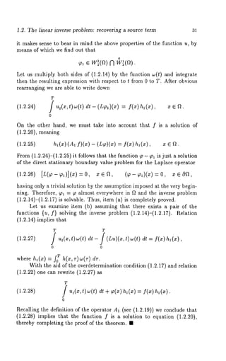 1.2. The linear inverse problem: recovering a source term 31 
it makes sense to bear in mind the above properties of the function u, by 
means of which we find out that 
o 
Let us multiply both sides of (1.2.14) by the function ~o(t) and integrate 
then the resulting expression with respect to t from 0 to T. After obvious 
rearranging we are able to write down 
(1.2.24) 
T 
0 
dt - (L~l)(x) = f(x)hl (z), x e 
On the other hand, we must take into account that f is a solution of 
(1.2.20), meaning 
(1.2.25) hi(x) (A1 f)(x) -- (L~)(x) -- f(x) h, (x), 
From (1.2.24)-(1.2.25) it follows that the function ~ - ~ is just a solution 
of the direct stationary boundary value problem for the Laplace operator 
(1.2.26) [L(~-~,)](x)--0, xea, (~-~)(x)--0, xEO~, 
having only a trivial solution by the assumption imposed at the very begin-ning. 
Therefore, ~al = ~, almost everywhere in f~ and the inverse problem 
(1.2.14)-(1.2.17) is solvable. Thus, item (a) is completely proved. 
Let us examine item (b) assuming that there exists a pair of the 
functions {u, f} solving the inverse problem (1.2.14)-(1.2.17). Relation 
(1.2.14) implies that 
T T 
(1.2.27) f f 
0 0 
= f(x)h,(x), 
where h~(x) = f? h(x,r)~(r) 
With the aid of the overdetermination condition (1.2.17) and relation 
(1.2.22) one can rewrite (1.2.27) 
(1.2.28) 
T f t) 
0 
dt + ~p(x) l(x) =f( x) hi (x) 
Recalling the definition of the operator A1. (see (1.2.19)) we conclude 
(1.2.28) implies that the function f is a solution to equation (1.2.20), 
thereby completing the proof of the theorem. ¯ 
 