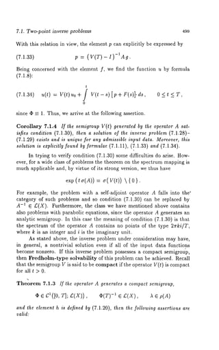 7.1. Two-point inverse problems 499 
With this relation in view, the element p can explicitly be expressed by 
(7.1.33) p (V(T) I)-IA 
Being concerned with the element f, we find the function u by formula 
(7.1.8): 
t 
(7.1.34) u(t) = V(t)uo+/ V(t-s)[p+F(s)].ds, 0<t<T, 
0 
since 4~ = 1. Thus, we arrive at the following assertion. 
Corollary 7.1.4 ff the semigroup V(t) generated by the operator A sat-isfies 
condition (7.1.30), then a solution of the inverse problem (7.1.28)- 
(7.1.29) exists and is unique for any admissible input data. Moreover, this 
solution is explicitly found by formulae (7.1.11), (7.1.33) and (7.1.34). 
In trying to verify condition (7.1.30) some difficulties do arise. How-ever, 
for a wide class of problems the theorem on the spectrum mapping is 
much applicable and, by virtue of its strong version, we thus have 
exp (ta(A)) = ~r(V(t)) {0}. 
For example, the problem with a self-adjoint operator A falls into the" 
category of such problems and so condition (7.1.30) can be replaced 
A-I ¯ £(X). Furthermore, the class we have mentioned above contains 
also problems with parabolic equations, since the operator A generates an 
analytic semigroup. In this case the meaning of condition (7.1.30) is that 
the spectrum of the operator A contains no points of the type 2zrki/T, 
where k is an integer and i is the imaginary unit. 
As stated above, the inverse problem under consideration may have, 
in general, a nontrivial solution even if all of the input data functions 
become nonzero. If this inverse problem possesses a compact semigrou’p, 
then Fredholm-type solvability of this problem can be achieved. Recall 
that the semigroup V is said to be compact if the operator V(t) is compact 
for allt >0. 
Theorem 7.1.3 If the operator A generates a compact semigroup, 
(I) ¯ cl([o, T]; ~(X)) , -1 ¯ ~(X) , )l ¯ p (A) 
and the element h is defined by (7.1.20), then the following assertions are 
valid: 
 