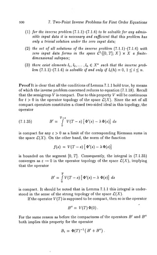 5oo 7. Two-Point Inverse Problems for First Order Equations 
(1) for the inverse problem (7.1.1)-(7.1.4) be solvable for any admis-sible 
input data it is necessary and sufficient tha~ ~his problem has 
only a trivial solution under the zero input data; 
(2) the set of all solutions of the inverse problem (7.1.1)-(7.1.4) with 
zeroi npudt ataf ormisn thes paceC 1([0, 
dimensional subspace; 
(3) there exist elements I1, 12,... ,ln C X* such that the inverse prob-lem 
(7.1.1)-(7.1.4) is solvable if and only if li(h) = O, 1 < i < 
Proof It is clear that all the conditions of Lemm7a .1.1 hold true, by means 
of which the inverse problem concerned reduces to equation (7.1.18). Recall 
that the semigroup V is compact. Due to this property V will be continuous 
for t > 0 in the operator topology of the space £(X). Since the set of all 
compact operators constitutes a closed two-sided ideal in this topology, the 
operator 
(7.1.35) B’ = f V(T- - cts 
0 
is compact for any s > 0 as a limit of the corresponding Riemann sums in 
the space £(X). On the other hand, the norm of the function 
f(s) : V(T- s) [¢’(s) 
is bounded on the segment [0, T]. Consequently, the integral in (7.1.35) 
converges as e -~ 0 in the operator topology of the space £(X), implying 
that the operator 
T 
0 
is compact. It should be noted that in Lemma7 .1.1 this integral is under-stood 
in the sense of the strong topology of the space £(X). 
If the operator V(T) is supposed to be compact, then so is the operator 
B" = V(T) ~(0). 
For the same reason as before the ~ompactness of the operators B~ and B" 
both implies this property for the operator 
BI = O(T)-~( ’ +B") . 
 