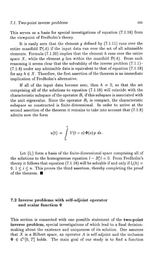 7.1. Two-point inverse problems 5Ol 
This serves as a basis for special investigations of equation (7.1.18) from 
the viewpoint of Fredholm’s theory. 
It is easily seen that the element g defined by (7.1.11) runs over the 
entire manifold 7)(A) if the input data run over the set of all admissible 
elements. Formula (7.1.20) implies that the element h runs over the entire 
space X, while the element g lies within the manifold 7)(A). From such 
reasoning it seems clear that the solvability of the inverse problem (7.1.1)- 
(7.1.4) under any admissible data is equivalent to that of equation (7.1.18) 
for any h E X. Therefore, the first assertion of the theorem is an immediate 
implication of Fredholm’s alternative. 
If all of the input data become zero, then h = 0, so that the set 
comprising all of the solutions to equation (7.1.18) will coincide with the 
characteristic subspace of the operator B1 if this subspace is associated with 
the unit eigenvalue. Since the operator B~ is compact, the characteristic 
subspace so constructed is finite-dimensional. In order to arrive at the 
second assertion of the theorem it remains to take into account that (7.1.8) 
admits now the form 
t 
u(t) = / V(t - s) ~(s)p 
0 
Let {li} form a basis of the finite-dimensional space comprising all of 
the solutions to the homogeneous equation l - B~l = 0. From Fredholm’s 
theory it follows that equation (7.1.18) will be solvable if and only if l~(h) 
0, 1 < i < n. This proves the third assertion, thereby completing the proof 
of the theorem. ¯ 
7.2 Inverse problems with self-adjoint operator 
and scalar function 
This section is connected with one possible statement of the two-point 
inverse problem, special investigations of which lead to a final decision-making 
about the existence and uniqueness of its solution. One assumes 
that X is a Hilbert space, an operator A is self-adjoint and the inclusion 
(I) E C1[0, T] holds. The main goal of our study is to find a function 
 