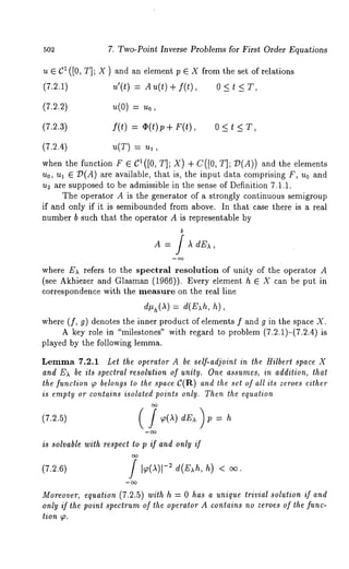 502 7. Two-Point Inverse Problems for First Order Equations 
u ¯ C1 ([0, T]; X ) and an element p ¯ X from the set of relations 
(7.2.1) u’(t) = Au(t) + f(t), 0 < 
(7.2.2) u(O) 
(7.2.3) f(t) = (~(t)p+ F(t), 0 < t < 
(7.2.4) u(T) 
when the function F ¯ C1([0, T]; X) + C([0, T]; D(A)) and the elements 
Uo, ul ¯ D(A) are available, that is, the input data comprising F, u0 and 
u2 are supposed to be admissible in the sense of Definition 7.1.1. 
The operator A is the generator of a strongly continuous semigroup 
if and only if it is semibounded from above. In that case there is a real 
number b such that the operator A is representable by 
b 
A = / ~ dE~, 
where E~ refers to the spectral resolution of unity of the operator A 
(see Akhiezer and Glasman (1966)). Every element h ¯ X can be put 
correspondence with the measure on the real line 
) = d(E h, h), 
where (f, 9) denotes the inner product of elements f and g in the space 
A key role in "milestones" with regard to problem (7.2.1)-(7.2.4) 
played by the following lemma. 
Lemma 7.2.1 Let the operator A be self-adjoint in the Hilbert space X 
and E~ be ils spectral resolution of unity. One assumes, in addition, that 
the function ~ belongs to the space C(R) and the set of all its zeroes either 
is empty or contains isolated points only. Then the equation 
is solvable with respect to p if and only if 
(7.2.6) 
Moreover, equation (7.2.5) with h = 0 has a unique trivial solution if and 
only if the point spectrum of the operator A contains no zeroes of the func-tion 
 