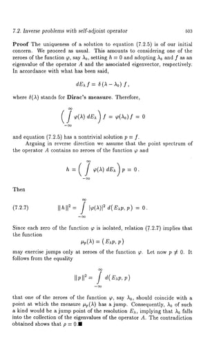 7.2. Inverse problems with self-adjoint operator 503 
Proof The uniqueness of a solution to equation (7.2.5) is of our initial 
concern. We proceed as usual. This amounts to considering one of the 
zeroes of the function 9, say ,~0, setting h = 0 and adopting ~0 and f as an 
eigenvalue of the operator A and the associated eigenvector, respectively. 
In accordance with what has been said, 
dE),f = ~(~-~o) 
where ~(A) stands for Dirac’s measure. Therefore, 
= = o 
and equation (7.2.5) has a nontrivial solution p = 
Arguing in reverse direction we assume that the point spectrum of 
the operator A contains no zeroes of the function ~ and 
Then 
(7.2.7) Ilhll== / ]~(1)l 2 d(E),p,p) = 
Since each zero of the function ~ is isolated, relation (,7.2.7) implies that 
the function 
: 
may exercise jumps only at zeroes of the function 9. Let now p ¢ 0. It 
follows from the equality 
that one of the zeroes of the function 9, say ,~0, should coincide with a 
point at which the measure #p(A) has a jump. Consequently, ,~0 of such 
a kind would be a jump point of the resolution E),, implying that ,k0 falls 
into the collection of the eigenvalues of the operator A. The contradiction 
obtained shows that p = 0.1 
 