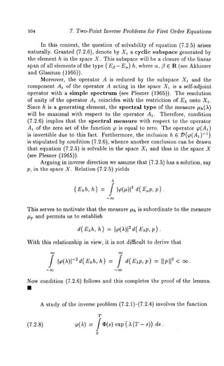 504 7. Two-Point Inverse Problems for First Order Equations 
In this context, the question of solvability of equation (7.2.5) arises 
naturally. Granted (7.2.6), denote by X1 a cyclic subspace generated 
the element h in the space X. This subspace will be a closure of the linear 
span of all elements of the type ( EZ - E~) h, where ~,/3 e R (see Akhiezer 
and Glasman (1966)). 
Moreover, the operator A is reduced by the subspace X1 and the 
component A1 of the operator A acting in the space X1 is a self-adjoint 
operator with a simple spectrum (see Plesner (1965)). The resolution 
of unity of the operator A1 coincides with the restriction of E~ onto X~. 
Since h is a generating element, the spectral type of the measure #h(A) 
will be maximal with respect to the operator A~. Therefore, condition 
(7.2.6) implies that the spectral measure with respect to the operator 
A~ of the zero set of the function ~ is equal to zero. The operator ~(A~) 
i-s1 ) invertible due to this fact. Furthermore, the inclusion h E/)(p(A1) 
is stipulated by condition (7.2.6), whence another conclusion can be drawn 
that equation (7.2.5) is solvable in the space X1 and thus in the space 
(see Plesner (1965)). 
Arguing in inverse direction we assume that (7.2.5) has a solution, say 
p, in the space X. Relation (7.2.5) yields 
(E~h, h) 
A 
d( E.p, ) 
This serves to motivate that the measure ~h is subordinate to the measure 
#v and permits us to establish 
d(E h, h) p). 
With this relationship in view, it is not difficult to derive that 
/ h) : / e(E p, ;) : II;112 
Now condition (7.2.6) follows and this completes the proof of the lemma. 
A study of the inverse problem (7.2.1)-(7.2.4) involves the function 
T 
(7.2.8) ~(~) = f (I)(s) (~ ( T - s)) 
0 
 