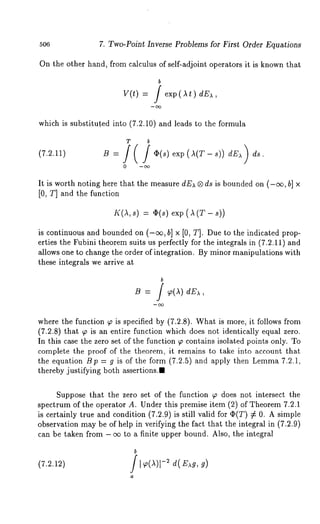 506 7. Two-Point Inverse Problems for First Order Equations 
On the other hand, from calculus of self-adjoint operators it is known that 
v(t) 
b / exp(It) dE),, 
which is substitu.ted into (7.2.10) and leads to the formula 
T b 
It is worth noting here that the measure dE~ ® ds is bounded on (-¢c, b] 
[0, T] and the function 
K(A,s) = O(s) exp (A (T-is 
continuous and bounded on (-~, b] x [0, T]. Due to the indicated prop-erties 
the Fubini theorem suits us perfectly for the integrals in (7.2.11) and 
allows one to change the order of integration. By minor manipulations with 
these integrals we arrive at 
b 
B = f dE , 
where the function ~ is specified by (7.2.8). What is more, it follows from 
(7.2.8) that ~ is an entire function which does not identically equal zero. 
In this case the zero set of the function ~ contains isolated points only. To 
complete the proof of the theorem, it remains to take into account that 
the equation Bp = g is of the form (7.2.5) and apply then Lemma 7.2.1, 
thereby justifying both assertions.. 
Suppose that the zero set of the function ~ does not intersect the 
spectrum of the operator A. Under this premise item (2) of Theorem 7.2.1 
is certainly true and condition (7.2.9) is still valid for (I)(T) :~ 0. A 
observation may be of help in verifying the fact that the integral in (7.2.9) 
can be taken from - ~ to a finite upper bound. Also, the integral 
(7.2.12) 
b f -: d(E g, g) 
a 
 
