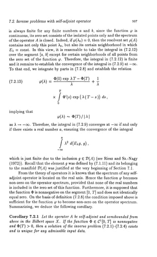 7.2. Inverse problems with self-adjoint operator 507 
is always finite for any finite numbers a and b, since the function ~ is 
continuous, its zero set consists of the isolated points only and the spectrum 
of the operatgr A is closed. Indeed, if ~(,~0) = 0, then the resolvent set p(A) 
contains not only this point ,~0, but also its certain neighborhood in which 
Ea = const. In this view, it is reasonable to take the integral in (7.2.12) 
over the segment [a, b] except for certain neighborhoods of all points from 
the zero set of the function ~. Therefore, the integral in (7.2.12) is finite 
and it remains to establish the convergence of the integral in (7.2.9) at -o~. 
To that end, we integrate by parts in (7.2.8) and establish the relation 
¯ (0) exp AT- ~(T) 1 
(7.2.13) ~o(I) 
,~ 
+ ~ 
T 
x i ¢~’(s) exp(A(T-s)) 
o 
implying that 
... ¢(T) / 
as ,~ --* -o~. Therefore, the integral in (7.2.9) converges at -ee if and only 
if there exists a real number a, ensuring the convergence of the integral 
which is just finite due to the inclusion g E O(A) (see Riesz and Sz.-Nagy 
(1972)). Recall that the element g was defined by (7.1.11) and its belonging 
to the manifold T)(A) was justified at the very beginning of Section 7.1. 
From the theory of operators it is known that the spectrum of any self-adjoint 
operator is located on the real axis. Hence the function ~o becomes 
non-zero on the operator spectrum, provided that none of the real numbers 
is included in the zero set of this function. Furthermore, it is supposed that 
the function (I) is nonnegative on the segment [0, T] and does not identically 
equal zero. On the basis of definition (7.2.8) the condition imposed above 
sufficient for the function ~ to become non-zero on the operator spectrum. 
Summarizing, we deduce the following corollary. 
Corollary 7.2.1 Let the operator A be self-adjoint and semibounded from 
above in the Hilbert space X. If the function q~ E C1[0, T] is nonnegative 
ande (T)> O,t hena sotutionof the inversper oble(m7. 2.1)-(7.2.4e)x i 
and is unique for any admissible input data. 
 