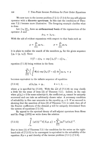 5o8 7. Two-Point Inverse Problems for First Order Equations 
We now turn to the inverse problem (7.2.1)-(7.2.4) for any self-adjoint 
operator with a discrete spectrum. In this case the conditions of Theo-rem 
7.2.1 become more illustrative. The foregoing example clarifies what 
is done. 
Let { e~ }~=1 form an orthonormal basis of the eigenvectors of the 
operator A and 
A e~ = ,~ e~. 
With the aid of evident expansions with respect to that basis such as 
g = gk ek, P = Pk 
k=l 
it is plain to realize the search of the members p~ for the given sequence 
{ = (g, Since 
V(T- s) e~ = exp(~(T-s))ek, 
equation (7.1.9) being written in the form 
T 
k=l 0 
becomes equivalent to the infinite sequence of equalities 
(7.2.14) ~(A~)p~ = g~, k = 1, 2; .... 
where ~ is specified by (7.2.8). Wit-h the £id of (7.2.14) we may clarify 
a little bit the sense of item (2) of Theorem 7.2.1. Indeed, in the case 
when ~(,~k) = 0 for Some subscript k, the coefficient p~ cannot be uniquely 
recovered and can take an arbitrarily chosen value. A necessary condition 
of solvability in this case amounts to the equality g~ = 0. If we succeed in 
showing that the assertion of item (2) of Theorem7 .2.1 is valid, then all 
the Fourier coefficients of the element p will be uniquely determined from 
the system of equations (7.2.14). 
By appeal to the spectral theory of self-adjoint operators from Riesz 
and Sz.-Nagy (1972) we write down the relation 
k=l 
Due to item (1) of Theorem 7.2.1 the condition for the series on the right-hand 
side of (7.2.15) to be convergent is equivalent to the solvability of the 
equation Bp = g and thereby of the inverse problem (7.2.1)-(7.2.4). 
 