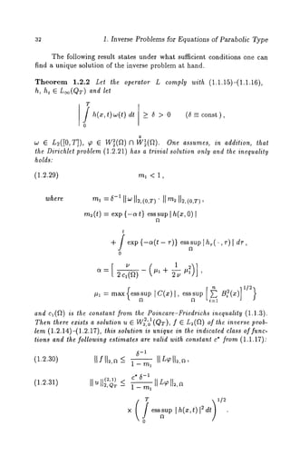 32 1. Inverse Problems for Equations of Parabolic Type 
The following result states under what sufficient conditions one can 
find a unique solution of the inverse problem at hand. 
Theorem 1.2.2 Let the operator L comply with (1.1.15)-(1.1.16), 
h, ht E L~(QT) and let 
T j h(x,t)~(t) 
o 
dt >5>0 (5 _= const ), 
0 
w e L~([0, T]), ~ ~ W~(g~)fl W~(a). One assumes, in addition, that 
the Dirichlet problem (1.2.21) has a trivial solution only and the inequality 
holds." 
(1.2.29) ml < 1, 
m2(t) = exp {-at} esssup I h(x, 
t 
+ / exp {-a(t- r)} esssup~h,(.,v) l 
J 
o 
,~ = m~x ~s~u~ [c(~)~, ~s~u~ ~:(~) 
~ 
[i~1 ]1/2) 
and c~(~) is the constant from the Poincare-Friedrichs inequality (1.1.3). 
Then there exists a solution u ~ ~~,’ ~o(~), f e L~(~)o f th~ ~n~r~ 
lem (1.2.14)-(1.2.17), this solution is unique in the indicated class of func-tions 
and the following estimates are valid with constant c* from (1.1.17): 
(1.2.30) IIf II~a,< _1 - ml 
-c1* 5 
(1.2.31) 11 u ]l~)~ _~ 
1 - T/-/1 
T 
× o ess~up I h(x, t)12 dr) 
 