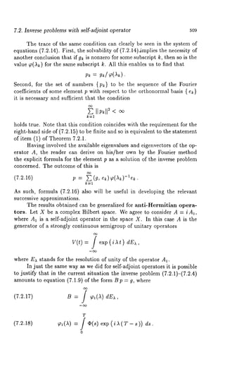 7.2. Inverse problems with self-adjoint operator 509 
The trace of the same condition can clearly be seen in the system of 
equations (7.2.14). First, the solvability of (7.2.14).implies the necessity 
another conclusion that if gk is nonzero for some subscript k, then so is the 
value ~(,~k) for the same subscript k. All this enables us to find that 
= 
Second, for the set of numbers {p~} to be the sequence of the Fourier 
coefficients of some element p with respect to the orthonormal basis { ek} 
it is necessary and sufficient that the condition 
~=i 
hoMst rue.N otet h~ th~sc onditiocno incidews~ tht he requiremefnotr the 
r~ght-h~sn~dd eo f (7.2.15t)o be ~n~tea nds o ~s equ~vMentto thes tatement 
of item (1) of Theorem 7.2.1. 
Having involved the available eigenvalues and eigenvectors of the op-erator 
A, the reader can derive on his/her own by the Fourier method 
the explicit formula for the element p as a solution of the inverse problem 
concerned. The outcome of this is 
(7.2.16) p = ~(g, e~)~(1~)-~e~. 
As such, formula (7.2.16) also will be useful in developing the relevant 
successive approximations. 
The results obtained can be generalized for anti-Hermitian opera-tors. 
Let X be a complex Hilbert space. We agree to consider A = iA~, 
where A~ is a selgadjoint operator in the space X. In this case A is the 
generator of a strongly continuous semigroup of unitary operators 
= / 
where E~ stands for the resolution of unity of the operator A~. 
In just the same way as we did for self-adjoint operators it is possible 
to justify that in the current situation the inverse problem (7.2.1)-(7.2.4) 
amounts to equation (7.1.9) of the form Bp = g, where 
B 
= 
Tf ¢(s) 
0 
exp(iA(T-s)) 
 