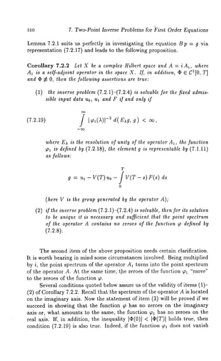 51o 7. Two-Point Inverse Problems for ~irst Order Equations 
Lemma7 .2.1 suits us perfectly in investigating the equation B p = g via 
representation (7.2.17) and leads to the following proposition. 
Corollary 7.2.2 Let X be a complex Hilbert space and A = i A1, where 
AI is a self-adjoint operator in the space X. If, in addition, ¯ E C1[0, T] 
and ~ ~ O, then the following assertions are true: 
(1) the inverse problem (7.2.1)-(7.2.4) is solvable for the fixed admis-sible 
input data Uo, ua and F if and only if 
(7.z19) / d(E g, g) 
where Ex is the resolution of unity of the operator A1, the function 
~1 is defined by (7.2.18), the element g is representable by (7.1.11) 
as follows." 
T 
g : "a 1 V(T) 0 - V( T - 8) F(s ) d8 
o 
(here V is the group generated by the operator A); 
(2) if the inverse problem (7.2.1)-(7.2.4) is solvable, then for its solution 
to be unique it is necessary and sufficient that the point spectrum 
of the operator A contains no zeroes of the function ~ defined by 
(7.2.8). 
The second item of the above proposition needs certain clarification. 
It is worth bearing in mind some circu-mstances involved. Being multiplied 
by i, the point spectrum of the operator A1 turns into the point spectrum 
of the operator A. At the same time, t.he zeroes of the function ~a "move" 
to the zeroes of the function ~. 
Several conditions quoted below assure us of the validi.ty of items (1)- 
(2) of Corollary 7.2.2. Recall that the spectrum of the opera.tot A is located 
on the imaginary axis. Now the statement of item (3) will be proved if 
succeed in showing that the function ¢p has no zeroes on the imaginary 
axis or, what amounts to the same, the function ~1 has no zeroes on the 
real axis. If, in addition, the inequality I~(0)1 < IO(T)I holds true, 
condition (7.2.19) is also true. Indeed, if the function ~ga does not vanish 
 