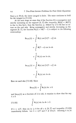 7. Two-Point Inverse Problems for First Order Equations 
Since g 6 Z)(A), the latter integral is finite. The same continues to hold 
for the integral in (7.2.19). 
At the next stage we state that if the function (I) is nonnegative and 
strictly increasing on the segment [0, T] (the inequality lq)(0)l 
is due to this fact), then the function ~ defined by (7.2.18) has no 
roes on the real axis. Being nonnegative and strictly decreasing on the 
segment [0, T], the function q)l(t) = (I)(T - t) is subject to the following 
relationships: 
Re ~i (,~) = cos (A (T- s)) 
T 
: / (I)(T- s) As d s 
T 
= ] ~l(s) cos ,ks ds, 
0 
T ]~(s) sin (A (T- ds 
o 
T 
= J ’~(s) sin )~s 
o 
Here we used also (7.2.18). Since 
T 
ae ~, (0) = f ¢1(s) ds 
0 
and Im~,l(,~) as a function of ,~ is odd, it remains to show that for any 
T 
(7.2.22) J O1(s) sin as ds > 
0 
If ,~ > ~r/T, then sin as _> 0 for all s e [0, T] and inequality (7.2.22) 
immediately follows. Let ,~ < ~r/T and T # 2~rn/,L Allowing n to be 
 