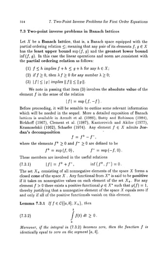 514 7. Two-Point Inverse Problems for First Order Equations 
7.3 Two-point inverse problems in Banach lattices 
Let X be a Banach lattice, that is, a Banach space equipped with the 
partial ordering relation _<; meaning that any pair of its elements f, g E X 
has the least upper bound sup (f, g) and the greatest lower bound 
inS (f, g). In this case the linear operations artd norm are,consistent with 
the partial ordering relation as follows: 
(1) f <_ h implies S + h <_ g + h for any h E X; 
(2) if f >_ O, then A f >_ 0 for any number A >_ O; 
(3) If[ <_ [gl implies [[f[[ 
We note in passing that item (3) involves the absolute value of the 
element f in the sense of the relation 
ISl = sup(S,-S). 
Before proceeding, it will be sensible to outline some relevant information 
which will be needed in the sequel. More a detailed exposition of Banach 
lattices is available in Arendt et al. (1986)~ Batty and Robinson (1984), 
Birkhoff (1967), Clement et al. (1987), Kantorovich and Akilov (1977), 
Krasnoselskii (1962), Schaefer (1974). Any element f e X admits 
dan’s decomposition 
f 
where the elements S+ _> 0 and f- _> 0 are defined to be 
S+ = sup (f, 0), S- = sup (-S, 0). 
These members are involved in the useful relations 
(7.3.1) [f[ = f++f-, inf(f+,f -) =0. 
The set X+ consisting of all nonnegative elements of the space X forms a 
closed cone of the space X . Any functional from X* is said to be positive 
if it takes on nonnegative values on each element of the set X+. For any 
element f > 0 there exists a positive functional ~ ~ X* such that p(f) = 
thereby justifying that a nonnegative element of the space X equals zero if 
and only if all of the positive functionals vanish on this element. 
Lemma 7.3.1. Iff e C([a,b]; X+), then 
b 
(7.3.2) If(t) dt O. 
Moreover, if the integral in (7.3.2) becomes zero, then the function f is 
identically equal to zero on the. segment [a, hi. 
 