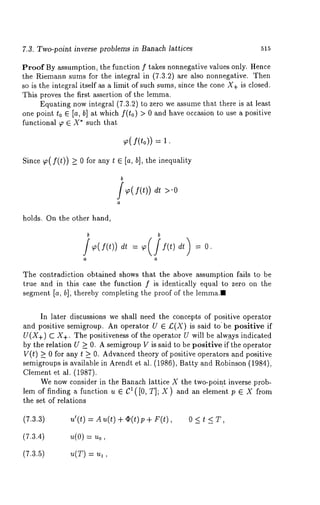 7.3. Two-point inverse problems in Banach lattices 515 
Proof By assumption, the function f takes nonnegative values only. Hence 
the Riemann sums for the integral in (7.3.2) are also nonnegative. Then 
so is the integral itself as a limit of such sums, since the cone X+ is closed. 
This proves the first assertion of the lemma. 
Equating now integral (7.3.2) to zero we assume that there is at least 
one point to E [a, b] at which f(to) > 0 and have occasion to use a positive 
functional ~ E X* such that 
~( f(to)) 
Since 7~(f(t)) >_ 0 for any t ~ [a, b], the inequality 
b 
f f(t)) >.o 
holds. On the other hand, 
The contradiction obtained shows that the above assumption fails to be 
true and in this case the function f is identically equal to zero on the 
segment [a, hi, thereby completing the proof of the lemma." 
In later discussions we shall need the concepts of positive operator 
and positive semigroup. An operator U ~ £(X) is said to be positive if 
U(X+) C X+. The positiveness of the operator U will be alw.a_ys indicated 
by the relation U >_ 0. A semigroup V is said to be positive if the operator 
V(t) >_ for an y t _>0. Advanced theory of positive ope rators and positive 
semigroups is available in Arendt et al. (1986), Batty and Robinson (1984), 
Clement et al. (1987). 
We now consider in the Banach lattice X the two-poin.t inverse prob-lem 
of finding a function u ~ C1([0, T]; X) and an element p ~ X from 
the set of relations 
(7.3.3) u’(t)=Au(t)+O(t)p+F(t), 0<t<T, 
(7.3.4) u(0) = u0, 
(7.3.5) u(T) = u~ 
 