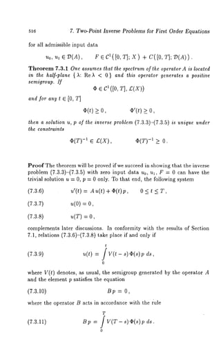 516 7. Two-Point Inverse Problems for First Order Equations 
for all admissible input data 
Uo, U, 67)(A), F6CI([O,T];X) +C([O,T];7)(A)). 
Theorem 7.3.1 One assumes that the spectrum of the operator A is located 
in the half-plane ()~: Re)~ < 0 and th is op erator ge nerates a positive 
semigroup. If 
(I) e ~ ([0, T], £(X)) 
and for any t ~ [0, T] 
¯ (t) > o, ~’(t) > o, 
then a solution u, p of the inverse problem (7.3.3)-(7.3.5 
the constraints 
¯ (T)-1 e ;(X), ¯ (T) -I _> 0 
is unique under 
Proof The theorem will be proved if we succeed in showing that the inverse 
problem (7.3.3)-(7.3.5) with zero input data u0, ul, F --- 0 can have 
trivial solution u = 0, p = 0 only. To that end, the following system 
(7.3.6) u’(t) = A u(t) + ~(t)p, 0 < t < T, 
(7.3.7) u(o) = 
(7.3.8) u(T) : 
complements later discussions. In conformity with the results of Section 
7.1, relations (7.3.6)-(7.3.8) take place if and only 
t 
(7.3.9) u(t) = / V(t - s)~(s)p 
where V(t) denotes, as usual, the semigroup generated by the operator A 
and the element p satisfies the equation 
(7.3.10) B~, : 0, 
where the operator B acts in accordance with the ~:ule 
T 
(7.3.11) Bp = / V(T ds. 
0 
 