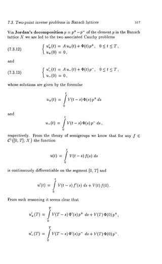 7.3. Two-point inverse problems in Banach l~.ttices 517 
Via Jordan’s decomposition p = p+-p- of the element p in the Banach 
lattice X we are led to the two associated Cauchy problems 
f u’+(t) = Au+(t)+~(t)p +, O<t <T, 
(7.3.12) u+(0) = 
and 
u’_(t) Au_(t)+¢(t)p-, 0<t<T, 
(7.3.13) 
u_(0) = 
whose solutions are given by the formulae 
t 
u+(~) = / y(~ - s)~(s)p+ 
0 
and 
t 
~_ (t) = ] v(t - s) ~(s) ~, 
0 
respectively. From the theory of semigroups we know that for any f 6 
C1 ([0, T]; X) the function 
t 
u(t) = / V(t- s)f(s) 
0 
is continuously differentiable on the segment [0, T] and 
t 
u’(t) = ] V(t - s) f’(s) ds + V(~) 
0 
From such reasoning it seems clear that 
T 
u’+( T) = ] V(T- 8) ~’(s)p +d 8+ ¢(0)p +, 
0 
.t(T) = 
T f V(T - s) ~’(s)p- 
0 
ds+ V(T~)( 0p)- . 
 
