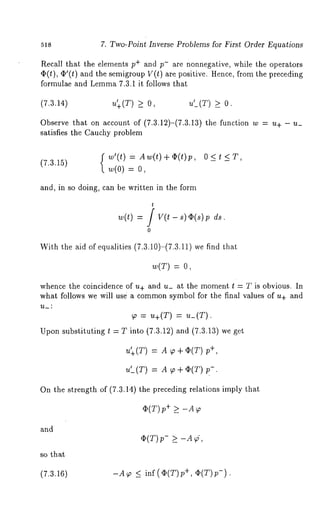 518 7. Two-Point Inverse Problems for First Order Equations 
Recall that the elements p÷ and p- are nonnegative, while the operators 
~(t), ~’(t) and the semigroup V(t) are positive. Hence, from the preceding 
formulae and Lemma7 .3.1 it follows that 
(7.3.14) u~+(T) >_ u’_(T) >_ 
Observe that on account of (7.3.12)-(7.3.13) the function w = u+ 
satisfies the Cauchy problem 
w’(t) = Aw(t)+g;(t)p, O<t (7.3.15) w(0) = 
and, in so doing, can be written in the form 
t 
w(t) = / V(t - s) g;(s)p 
0 
With the aid of equalities (7.3.10)-(7.3.11) we find 
w(T) : 
whence the coincidence of u+ and u_ at the moment l : T is obvious. In 
what follows we will use a commons ymbol for the final values of u+ and 
~ = u+(T) = u_(T). 
Upon substituting t = T into (7.3.12) and (7.3.13) we 
u~+(T) -- m ~ + ~(T) 
u’_(T) = A ~ + ¢;(T) 
On the strength of (7.3.14) the preceding relations imply that 
and 
so that 
(7.3.16) 
¯ (T) p+ _> -A~ 
-A~ _~ inf(~(T)p +, c~(T)p-). 
 