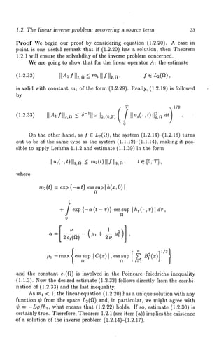 1.2. The linear inverse problem: recovering a source term 33 
Proof We begin our proof by considering equation (1.2.20). A case 
point is one useful remark that if (1.2.20) has a solution, then Theorem 
1.2.1 will ensure the solvability of the inverse problem concerned. 
We are going to show that for the linear operator A1 the estimate 
(1.2.32) 
is valid with constant ml of the form (1.2.29). Really, (1.2.19) is followed 
by 
(1.2.33) 
0 
On the other hand, as f E L2(fl), the system (1.2.14)-(1.2.16) 
out to be of the same type as the system (1.1.12)-(1.1.14), making it 
sible to apply Lemm1a .1.2 and estimate (1.1.39) in the form 
where 
t [0, 
m2(t) = exp {-at} esssup I h(x, 0) 
t 
exp {-a (t - r)} ess sup I h,(’, r) dr, 
’ 
and the constant cl(f~) is involved in the Poincare-Friedrichs inequality 
(1.1.3). Now the desired estimate (1.2.32) follows directly from the combi-nation 
of (1.2.33) and the last inequality. 
As ml < 1, the linear equation (1.2.20) has a unique solution with any 
function ¢ from the space L=(f~) and, in particular, we might agree with 
~ = -L~o/hl, what means that (1.2.22) holds. If so, estimate (1.2.30) 
certainly true. Therefore, Theorem 1.2.1 (see item (a)) implies the existence 
of a solution of the inverse problem (1.2.14)-(1.2.17). 
 