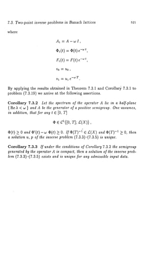 7.3. Two-point inverse problems in Banach lattices 521 
where 
Ax = A-wI, 
,~(~) : ,~(~)~-~, 
r,(t) r(t) e -"~t, 
By applying the results obtained in Theorem 7.3.1 and Corollar)~ 7.3.1 to 
problem (7.3.19) we arrive at the following assertions. 
Corollary 7.3.2 Let the spectrum of the operator A lie in a half-plane 
{ Re ~ < w } and A be the generator of a positive scmigroup. One’assumes, 
in addition, that for any t ¯ [0, T] 
¢ ¯ C~ ([0, ~1; ~(X)) 
~(t) >_ 0 and ~’(t)-w ~2(t) >_ O. If -1 ¯ I:( X)and 42(T)-1 >_ O, then 
a solutioun, p of thei nversper oble(7m.3 .3)-(7.3u.5nq)i ue. 
Corollary 7.3.3 If under the conditions of Corollary 7.3.2 the semigroup 
generated by the operator A is compact, then a solution of the inverse prob-lem 
(7.3.3)-(7.3.5) exists and is unique for any admissible input data. 
 