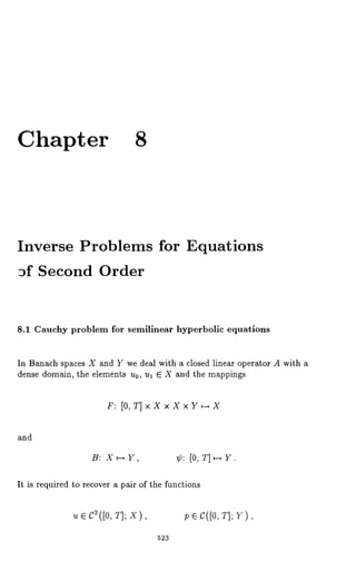 Chapter 8 
Inverse Problems for 
~f Second Order 
Equations 
8.1 Cauchy problem for semilinear hyperbolic equations 
In Banach spaces X and Y we deal with a closed linear operator A with a 
dense domain, the elements u0, ul E X and the mappings 
F: [O,T]xXxXxY~--~X 
and 
B: X~Y, ¢: [0, T]~Y. 
It is required to recover a pair of the functions 
~ e c2([0T, ];x ), p e c([o,T ];~ ), 
523 
 