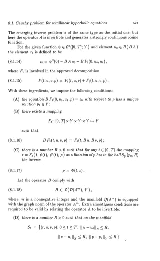 8.1. Cauchy problem for semilinear hyperbolic equations 527 
The emerging inverse problem is of the same type as the initial one, but 
here the operator A is invertible and generates a strongly continuous cosine 
function. 
For the given function ¢ ¯ C2([0, T]; Y) and element u0 ¯ ~D(BA) 
the element Zo is defined to be 
(8.1.14) z0 = ¢"(0) BAuo - BFl(O, uo ,ux), 
where F1 is involved in the approved decomposition 
(8.1.15) F(t,u,v,p) = F~(t,u,v)+ F2(t,u,v,p). 
With these ingredients, we impose the following conditions: 
(A) the equation B F2(O, uo,ul,p) = Zo with respect to p has a unique 
solution Po ¯ Y; 
(B) there exists a mapping 
Fa: [O, T] x Y x Y x Y H Y 
such that 
(8.1.16) B F2(t,u,v,p) = Fa(t, Bu, Bv,p); 
(C) there is a number R > 0 such that for any t ¯ [0, T] the mapping 
z = Fa(t, ¢(t), ¢’(t), p) as afuncti(~n ofp basin the ballSv(po, R) 
the in verse 
(8.1.17) p = ~(t,z). 
Let the operator B comply with 
(8.1.18) B ¯ £(:D(A’~), V), 
where m is a nonnegative integer and the manifold ~.(A"~) is equipped 
with the graph norm of the operator A"~. Extra smoothness conditions are 
required to be valid by relating the operator A to be invertible: 
(D) there is number R > 0 such th at on the manifold 
So = {(t,u,v,p):O<t <T, 
 