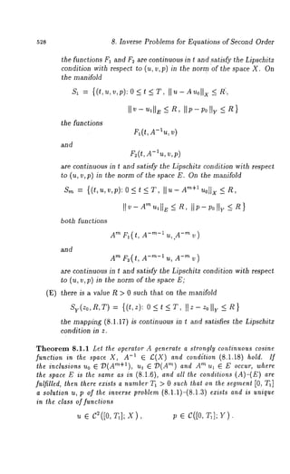 528 8. Inverse Problems for Equations of Second Order 
the functions F1 and F~ are continuous in t and ~atisfy the Lipschitz 
condition with respect to (u, v,p) in the norm of the space X. On 
the manifold 
the functions 
and 
IIv- ulllE ~ n, IIp-;o IIy ~ R} 
Fl(t, A-lu, V) 
F2(t,A -luv, ,p) 
are continuous in t and satisfy the Lipschitz condition with respect 
to (u, v,p) in the norm of the space E. On the manifold 
]1 v - Am ~1 I1~-< ~ , II p- poI 1,,_ <~ } 
both functions 
and 
AmFl(t,A-m-lu,.A-mv) 
AmF~(t,A-’~-~u,A-~v) 
are continuous in t and satisfy the Lipschitz condition with respect 
to (u, ~,p) in the norm of the space E; 
(E) there is a value R > 0 such that on the manifold 
Sy(zo,R,T) {(t,z): 0<t<T, II Z- zolly < R } 
the mapping (8.1.17) is continuous in t and satisfies the Lipschitz 
condition in z. 
Theorem 8.1.1 Let the operator A generate a strongly continuous cosine 
function in the space X, A-1 e £(X) and condition (8.1.18) hold. If 
the inclusions uo E :D(Am+I), ul ~ :D(Am) and Am ul ~ E occur, where 
the space E is the same as in (8.1.6), and all the conditions (A)-(E) 
fulfilled, lhen there ezists a number T~ > 0 such lhat on the segment [0, 
a solution u, p of the inverse problem (8.1.1)-(8.1.3) exists and is unique 
in the class of functions 
~ ~ c~([o, :q]; x), ; e c([o, ~]; Y). 
 