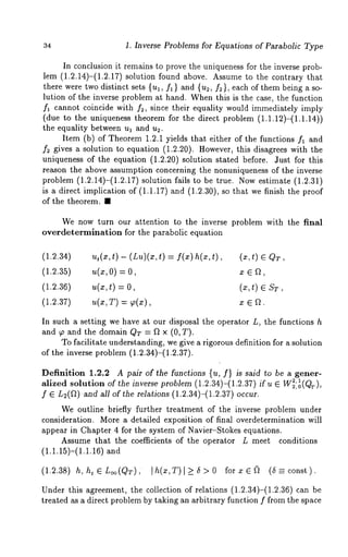 34 1. Inverse Problems for Equations of Parabolic Type 
In conclusion it remains to prove the uniqueness for the inverse prob-lem 
(1.2.14)-(1.2.17) solution found above. Assume to the contrary 
there were two distinct sets {ul, fl} and {u2, f2}, each of them being a so-lution 
of the inverse problem at hand. When this is the case, the function 
fl cannot coincide with f2, since their equality would immediately imply 
(due to the uniqueness theorem for the direct problem (1.1.12)-(1.1.14)) 
the equality between ul and u2. 
Item (b) of Theorem 1.2.1 yields that either of the functions fl and 
f2 gives a solution to equation (1.2.20). However, this disagrees with the 
uniqueness of the equation (1.2.20) solution stated before. Just for this 
reason the above assumption concerning the nonuniqueness of the inverse 
problem (1.2.14)-(1.2.17) solution fails to be true. Now estimate (1.2.31) 
is a direct implication of (1.1.17) and (1.2.30), so that we finish the proof 
of the theorem. ¯ 
We now turn our attention to the inverse problem with the final 
overdetermination for the parabolic equation 
(1.2.34) u~(x,t)- (Lu)(~:,t=) f(x)h(~:,t), (~,t) CQ T, 
(1.2.35) u(~,O )= x e a, 
(1.2.36) u(x,t) = O, (x,t) ST, 
(1.2.37) u(x,T) = ~(x), x e a. 
In such a setting we have at our disposal the operator L, the functions h 
and ~o and the domain QT = f~ x (0, T). 
To facilitate understanding, we give a rigorous definition for a solution 
of the inverse problem (1.2.34)-(1.2.37). 
Definition 1.2.2 A pair of the functions {u, f} is said to be a gener-alized 
solution of the inverse problem (1.2.34)-(1.2.37)if u E W~:0~(Q~-), 
f ~ L2(~).and all of the relations (1.2.34)-(1.2.37) occur. 
We outline briefly further treatment of the inverse problem under 
consideration. More a detailed exposition of final overdetermination will 
appear in Chapter 4 for the system of Navier-Stokes equations. 
Assume that the coefficients of the operator L meet conditions 
(1.1.15)-(1.1.16) 
(1.2.38) h, ht~L~(QT), [h(x,T)[>_5>O forx~(~ (5=const). 
Under this agreement, the collection of relations (1.2.34)-(1.2.36) can 
treated as a direct problem by taking an arbitrary function f from the space 
 