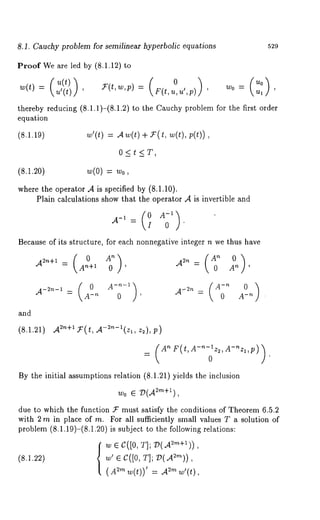 8.1. Cauchy problem for semilinear hyperbolic equations 
Proof We are led by (8.1.12) 
~(t)= , ~-(t,~,p) 
529 
W0 ~ 
(Ul 
u0) thereby reducing (8.1.1)-(8.1.2) to the Cauchy problem for the first order 
equation 
(8.1.19) ~’(t) = ~(t) 
0<t<T, 
(8.1.20) w(0) = w0, 
where the operator .A is specified by (8.1.10). 
Plain calculations show that the operator A is invertible and 
0 ’ 
Because of its structure, for each nonnegative integer n we thus have 
and 
(8.1.21) .A2n+f1’( t, ,A-2n-l(zzl2, ), 
=( A~(~’A-"-lz2’A-~z~’p)¯)o 
By the initial assumptions relation (8.1.21) yields the inclusion 
w0 ~ V(A~m+~), 
due to which the function 5r must satisfy the conditions of Theorem 6.5.2 
with 2 m in place of m. For all sufficiently small values T a solution of 
problem (8.1.19)-(8.1.20) is subject to the following relations: 
{~ ~ c([o, TIp V(~+~)) 
(8.1.22) w’ e C([0, TIP V(.A2m)), 
(A2m w(t))’ ~m 
 