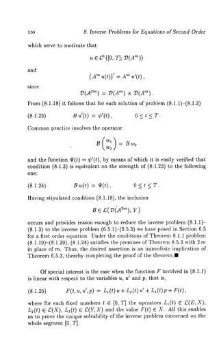 53o 8. Inverse Problems for Equations of Second Order 
which serve to motivate that 
ue c1 ([0, T];V (Am)) 
and 
( "~ u(t))’ = "~u’(t ), 
since 
g)(A2"~) = 2)(A’~) x 2)(A’~). 
From (8.1.18)it follows that for each solutfon of problem (8.1.1)-(8.1.3) 
(8.1.23) B ~’(t) = ¢’(t), 0 < t < T. 
Commopnr actice involves the operator 
and the function ~(t) = ¢’(t), by means of which it is easily verified 
condition (8.1.3) is equivalent on the strength of (8.1.23) to the following 
one: 
(8.1.24) 13w(t) = ~(t), 0 < t < T. 
Having stipulated condition (8.1.18), the inclusion 
occurs and provides reason enough to reduce the inverse problem (8.1.1)- 
(8.1.3)t o the inverse problem (6.5.1)-(6.5.a)w e have posed in Section 6.5 
for a first order equation. Under the conditions of Theorem 8.1.1 problein 
(8.1.19)-(8.1.20), (8.1.24) satisfies the premises of Theorem 8.5.3 with 
in place of m. Thus, the desired assertion is an immediate implication of 
Theorem 6.5.3, thereby completing the proof of the theorem.I 
Of special interest is the case when the function F invol%d in (8.1.1) 
is linear with respect to the variables u, u’ and p, that is, 
F(I, tt, ~tt, p) = L1( t) ~ -~-L2( ~) t -~L3( t)p -~ 
where for each fixed numbers t ¯ [0, T] the operators L~(t) ¯ Z;(E, 
L~(t) ¯ £(X), La(t) £( Y,X) and th e va lue F(t) ¯ X.All this enabl es 
us to prove the unique solvability of the inverse problem concerned on the 
whole segment [0, T]. 
 