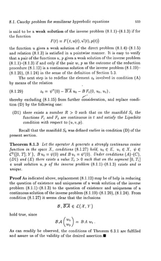 8.1. Cauchy problem for semilinear hyperbolic equations 533 
is said to be a weak solution of the inverse problem (8.1.1)-(8.1.3) if 
the function 
F(t) = r(t, u(t), u’(t),p(t)) 
the function u gives a weak solution of the direct problem (8.1.4)-(8.1.5) 
and relation (8.1.3) is satisfied in a pointwise manner. It is easy to verify 
that a pair of the functions u, p gives a weak solution of the inverse problem 
(8.1.1)-(8.1.3) if and only if the pair w, p as the outcome of the reduction 
procedure (8.1.12) is a continuous solution of the inverse problem (8.1.19)- 
(8.1.20), (8.1.24) in the sense of the definition of Section 
The next step is to redefine the element z0 involved in condition (A) 
by means of the relation 
(8.1.29) z0 = ¢"(0) B A Uo- B FI(O, no, 
thereby excluding (8.1.15) from further consideration, and replace condi-tion 
(D) by the following one: 
(D1) there exists a number R > Osuch that on the manifold So the 
functions FI and F~ are continuous in t and satisfy the Lipschitz 
condition with respect to (u, v, p). 
Recall that the manifold S0 was defined earlier in condition (D) of the 
present section. 
Theorem 8.1.3 Let the operator A generate a strongly continuous cosine 
function in the space X, conditions (8.1.27) hold, uo G E, ut E X, ¢ G 
C2([0, T]; Y), Bu0 = ¢(0) and Bu~ = ¢’(0). Under conditions (A)-(C), 
(D1) and (E) there exists a value TI > 0 such that on the segment [0, T~] 
a weak solution u, p of the inverse problem (8.1.1)-(8.1.3) exists and is 
unique. 
Proof As indicated above, replacement (8.1.12) may be of help in reducing 
the question of existence and uniqueness of a weak solution of the inverse 
problem (8.1.1)-(8.1.3) to the question of existence and uniqueness 
continuous solution of the inverse problem (8.1.19)-(8.1.20), (8.1.24). 
condition (8.1.27) it seems clear that the inclusions 
hold true, since 
As can readily be observed, the conditions of Theorem 6.3.1 are fulfilled 
and assure us of the validity of the desired assertion.~ 
 
