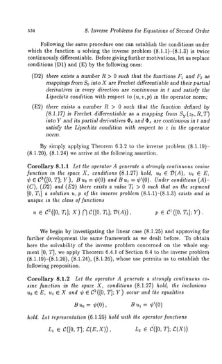 534 8. Inverse Problems for Equations of Second Order 
Following the same procedure one can establish the conditions under 
which the function u solving the inverse problem (8.1.1)-(8.1.3) is twice 
continuously differentiable. Before giving further motivations, let us replace 
conditions (D1) and (E) by the following ones: 
(D2) there exists a number R > 0 such that the functions F1 and F2 as 
mappings from So into X are Frechet differentiable and their partial 
derivatives in every direction are continuous in t and satisfy the 
Lipscbitz condition with respect to (u, v, p) in the operator norm; 
(E2) there exists a number R > 0 such that the function defined by 
(8.1.17) is Frechet differentiable as a mapping from Sy(zo,R,T) 
into Y and its partial derivatives Ot and ~z are continuous in t and 
satisfy the Lipschit~ condition with respect to z in the operator 
norm. 
By simply applying Theorem 6.3.2 to the inverse problem (8.1.19)- 
(8.1.20), (8.1.24) we arrive at the following assertion. 
Corollary 8.1.1 Let the operator A generate a strongly continuous cosine 
function in the space X, conditions (8.1.27) hold, uo ¯ D(A), ul ¯ 
¢ ¯ Ca(J0, ~; Y), Buo = ¢(0) and Bul = ¢’(0). Under conditions (A)- 
(C), (02) and (E2) there exists a value T1 > 0 such that on the segment 
[0, T~] a solution u, p of the inverse problem (8.1.1)-(8.1.3) exists and is 
unique in the class of functions 
u ¯ 02([0, T~]; X) ~ O([O, T~]; D(A)), v ¯ :q]; Y). 
We begin by investigating the linear case (8.1.25) and approving for 
further development the same framework as we dealt before. To obtain 
here the solvability of the inverse problem concerned on the whole seg-ment 
[0, T], we apply Theorem 6.4.1 of Section 6.4 to the inverse problem 
(8.1.19)-(8.1.20), (8.1.24), (8.1.26), whose use permits us to establish 
following proposition. 
Corollary 8.1.2 Let the operator A generate a strongly continuous co-sine 
function in the space X, conditions (8.1.27) hold, the inclusions 
Uo ¯ E, ul ¯ X and ~b ¯ C~([0, T]; Y) occur and the equalities 
= ¢(0), ¢’(0) 
hold. Let representation (6.1.25) hold with the operator functions 
L~ ¯ C([0, T]; ~(E, X)), L2 ¯ Ci[0, T]; C(X)) 
 