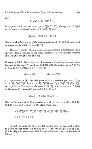 8.1. Cauchy problem for semilinear hyperbolic equations 535 
and 
L3 ¯ C([0, T]; £(V, X)). 
If the function F belongs to the space C([0, T]; X ), the operator B L3(t) 
in the space Y is invertible for each t ¯ [0, T] and 
(BL~)-I ¯ C([0, 
then a weak solution u, p of the inverse problem (8.1.1)-(8.1.3) exists and 
is unique on the whole segment [0, T]. 
One may wonder when a weak solution becomes differentiable. The 
answer to this is obtained by applying Theorem 6.4.2 to the inverse problem 
(8.1.19)-(8.1.20), (8.1.24), (8.1.26). 
Corollary 8.1.3 Let the operator A generate a strongly continuous cosine 
function in the space X, condition (8.1.27) hold, the inclusions Uo ¯ ~D(A), 
ul ¯ Ea n~¢ ¯ C3([0T, ];Y )o ccuarn ~ 
B u0 = ¢(0), B ~1 = ¢’(0). 
Let representation (8.1.25) take place with the operator functions L1 ¯ 
C1 ([0, T]; I:(E,X)), L2 C1([0, T] ; ~; (X)) and La. ¯ C1([0 , T]; £(Y,X)). 
If the function F belongs to the space C1([0, T]; X ), the operator B L~(t) 
in the space Y is invertible for each t E [0, T] and 
(BL 3)-1 ¯ C([0, T]; £(V)) 
then on the segment [0, T] a solution u, p of the inverse problem (8.1.1)- 
(8.1.3) exists and is unique in the class of functions 
u e C~([0, T]; X) N C1([0, T]; E) N C([0, T]; :D(A)), 
; e c1 ([0, T];v ). 
In just the same way as we did for the first order equations it is plain 
to derive an equation "in variations" for the inverse problem (8.1.1)- 
(8.1.3). Rigorous assertions follow from Corollary 6.4.2 and are formulated 
below. 
 