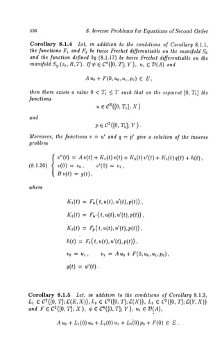 536 8. Inverse Problems for Equations of Second Order 
Corollary 8.1.4 Lel, in addition to the conditions of Corollary 8.1.1, 
the functions F1 and F: be twice Frechet differenliable on the manifold So 
and the function defined by (8.1.17) be twice Frechet differentiable on the 
manifold Sy(Zo,R,T). /f¢ ¯ C4([0, T]; Y), ul ¯ D(A) 
Auo+ F(O, uo,ul,po) ¯ 
then there exists a value 0 < T1 <_ T such that on the segment [0, T1] the 
functions 
~ ¯ c~([o, T,]; x) 
and 
v ¯ c2([0, T1]; Y). 
Moreover, the functions v -- up and q = pl give a solution of the inverse 
problem 
(8.1.30) 
v"(t) = A v(t) + KI (t)v(t) + K~(t)v’(t) + I(3(t)q(t) 
v(0) = vo, v,(0) v~, 
B v(t) = g(t), 
where 
Kl(t) = Fu(t, u(t), u’(t),p(t)), 
~;~(t=) r ., (t, u(t),, ~’(t),~ (t)), 
Ka(t) = Fp(t, u(t), u’(t),.p(t)), 
h(t) = Ft(t, u(t), u’(t),p(t)), 
VO "~ Ul, 
~)1 -= Auo+ F(O, uo,ua,po), 
~(t) = ¢’(t). 
Corollary 8.1.5 Let, in addition to the conditions of Corollary 8.1.3, 
L, ¯ C2([0, T];£(E,X)),L~ C2([0, T];£.(X)), L3 C~([0, T];£. (Y,X)) 
and F ¯ C2([0, T]; X), ¢ ¯ C4([0, T]; Y ), ul ¯ 73(A), 
A Uo + L~ (0) Uo + L~(0) I --~L~i0) Po +F(0) ¯ E . 
 