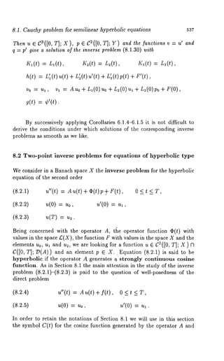 8.1. Cauchy problem for semilinear hyperbolic equations 537 
Then u ¯ C3([0, T]; X), 
q = p~ give a solution of the inverse problem (8.1.30) wi~h 
h’~(t) = L~(t), K~(t) : L:(t), h’~(t) L3(t), 
h(t) = L’~( t)u(t) + L’~(t)u’(t) 
Vo = u~, v~ = Auo + L~(O) uo + L~(O)u~ + L3(O)po + 
g(t) ¢’(t). 
By successively applying Corollaries 6.1.4-6.1.5 it is not difficult to 
derive the conditions under which solutions of the corresponding inverse 
problems as smooth as we like. 
8.2 Two-point inverse problems for equations of hyperbolic type 
We consider in a Banach space X the inverse problem for the hyperbolic 
equation of the second order 
(8.2.1) u"(t) = Au(t)+(b(t)p+. 0<t<T, 
(8.2.2) u(0) = ~0, ~’(0) 
(8.2.3) u(T) = u~. 
Being concerned with the operator A, tt~e operator function ~(t) with 
values in the space £(X), the function F with values in the space X and the 
elements u0, ua and u~, we are looking for a function u ¯ C~ ([0, T]; X ) 
C([0, T]; D(A)) and an element p e X.. Equation (8.2.1) is said 
hyperbolic if the operator A. generates a, strongly continuous cosine 
function. As in Section 8.1 the main attention in the study of the inverse 
problem (8.2.1)-(8.2.3) is paid to the question of well-posedness of 
direct problem 
(8.2.4) 
(8.2.5) 
u"(t) = Au(t)+f(t), O<t 
~(0) = ~o, ~’(0) = 
In order to retain the notations of Section 8.1 we will use in this section 
the symbol C(t) for the cosine function generated by the operator A and 
 