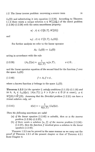 1.2. The linear inverse problem: recovering a source term 35 
Le(f~) and substituting it into equation (1.2.34). According to Theorem 
1.1.5 there exists a unique solution u ¯ W~’ltr) ~ of the direct problem 
(1.2.34)-(1.2.36) with the extra smoothness property: 
u(. ,t) ¯ C([0,T]; 
and 
ut(.,t ) ¯ C([0, T]; L;(f~)) 
For further analysis we refer to the linear operator 
A2: L~(f~) ~ L2(fl) 
acting in accordance with the rule 
1 
(1.2.39) (A2f)(z) h( x,T) ut (x’T)’ 
and the linear operator equation of the second kind for the function f over 
the space L2(ft): 
(1.2.40) f = A~ f + ¢, 
where a known function ¢ belongs to the space L~(f~). 
Theorem 1.2.3 Let the operator L satisfy conditions (1.1.15)-(1.1.16) and 
lath, ht ¯ Loo(QT), [h(x,T)[ >_ 6 > O forx ¯ ~ (6 const), ¢ ¯ 
o 
W~(fl) I3 W~(ft). Assuming that the Dirichlet problem (1.2.21) can have a 
trivial solution only, set 
1 
(1.2.41) ¢(~)- h(x,T) (L~)(~:). 
Then the following assertions are valid: 
(a) /f the linear equation (1.2.40) is solvable, then so is the inverse 
problem (1.2.34)-(1.2.37); 
(b) if there exists a solution {u, f} of the inverse problem (1.2.34)- 
(1.2.37), then the function f involved gives a solution to the linear 
equation (1.2.40). 
Theorem 1.2.3 can be proved in the same manner as we carry out the 
proof of Theorem 1.2.1 of the present chapter or that of Theorem 4.2.1 
from Chapter 4. 
 